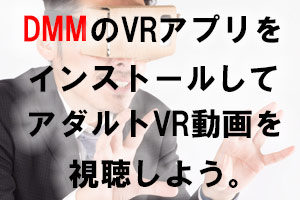 アダルトVR動画ビギナー必見！！『スマホでDMMのVRアプリをインストールしてアダルトVR動画を観る』までの流れ。
